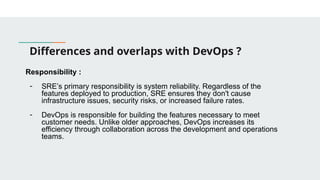 Differences and overlaps with DevOps ?
Responsibility :
- SRE’s primary responsibility is system reliability. Regardless of the
features deployed to production, SRE ensures they don't cause
infrastructure issues, security risks, or increased failure rates.
- DevOps is responsible for building the features necessary to meet
customer needs. Unlike older approaches, DevOps increases its
efficiency through collaboration across the development and operations
teams.
 
