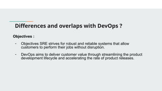 Differences and overlaps with DevOps ?
Objectives :
- Objectives SRE strives for robust and reliable systems that allow
customers to perform their jobs without disruption.
- DevOps aims to deliver customer value through streamlining the product
development lifecycle and accelerating the rate of product releases.
 