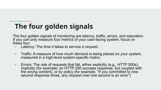 The four golden signals
The four golden signals of monitoring are latency, traffic, errors, and saturation.
If you can only measure four metrics of your user-facing system, focus on
these four.
- Latency: The time it takes to service a request.
- Traffic: A measure of how much demand is being placed on your system,
measured in a high-level system-specific metric.
- Errors: The rate of requests that fail, either explicitly (e.g., HTTP 500s),
implicitly (for example, an HTTP 200 success response, but coupled with
the wrong content), or by policy (for example, "If you committed to one-
second response times, any request over one second is an error")
 