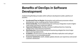 Beneﬁts of DevOps in Software
Development
Implementing DevOps principles within software development yields a plethora of
beneﬁts:
● Accelerated Time-to-Market: Automation and continuous processes reduce
development cycles, enabling quicker feature delivery.
● Enhanced Quality: Automated testing and continuous integration result in higher
code quality and fewer production defects
● Improved Collaboration: DevOps dissolves traditional barriers, fostering
collaboration and productive teamwork
● Risk Reduction: Automated testing and monitoring mitigate the risk of major
failures during deployments.
● Scalability: Infrastructure as Code allows effortless replication and scaling of
environments to accommodate growth.
● Customer Satisfaction: Swift, reliable updates elevate user experience and overall
customer satisfaction.
 