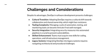 Challenges and Considerations
Despite its advantages, DevOps in software development presents challenges:
● Cultural Transition: Adopting DevOps requires a cultural shift towards
collaboration and shared ownership, which might face resistance.
● Tooling Complexity: Managing a suite of automation, testing, and
monitoring tools can become intricate if not well-managed.
● Security Integration: Integrating security measures into automated
pipelines is crucial to prevent vulnerabilities.
● Skillset Enhancement: Teams must acquire new skills for coding,
operations, and infrastructure management.
● Legacy Systems: Integrating DevOps into legacy systems requires
navigating architectural and procedural challenges.
 