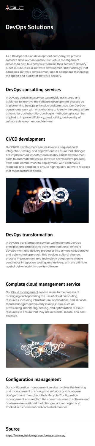 DevOps Solutions
DevOps consulting services
CI/CD development
DevOps transformation
Complete cloud management service
Configuration management
As a DevOps solution development company, we provide
software development and infrastructure management
services to help businesses streamline their software delivery
process. DevOps is a software development methodology that
combines software development and IT operations to increase
the speed and quality of software delivery.
In DevOps consulting service, we provide assistance and
guidance to improve the software development process by
implementing DevOps principles and practices. Our DevOps
consultants work with organizations to identify the areas where
automation, collaboration, and agile methodologies can be
applied to improve efficiency, productivity, and quality of
software development and delivery.

Our CI/CD development service involves frequent code
integration, testing, and deployment to ensure that changes
are implemented smoothly and reliably. CI/CD development
aims to automate the entire software development process,
from code commitment to deployment, with continuous
feedback and iteration to ensure high-quality software releases
that meet customer needs.
In DevOps transformation service, we implement DevOps
principles and practices to transform traditional software
development and delivery processes into a more collaborative
and automated approach. This involves cultural change,
process improvement, and technology adoption to enable
continuous integration, testing, and delivery, with the ultimate
goal of delivering high-quality software.

Our Cloud management service refers to the process of
managing and optimizing the use of cloud computing
resources, including infrastructure, applications, and services.
Cloud management typically involves tasks such as
provisioning, monitoring, scaling, and optimization of cloud
resources to ensure that they are available, secure, and cost-
effective.

Our configuration management service involves the tracking
and management of changes to software and hardware
configurations throughout their lifecycle. Configuration
management ensures that the correct versions of software and
hardware are used and that changes are managed and
tracked in a consistent and controlled manner.

Source
https://www.agileinfoways.com/devops-services/
 