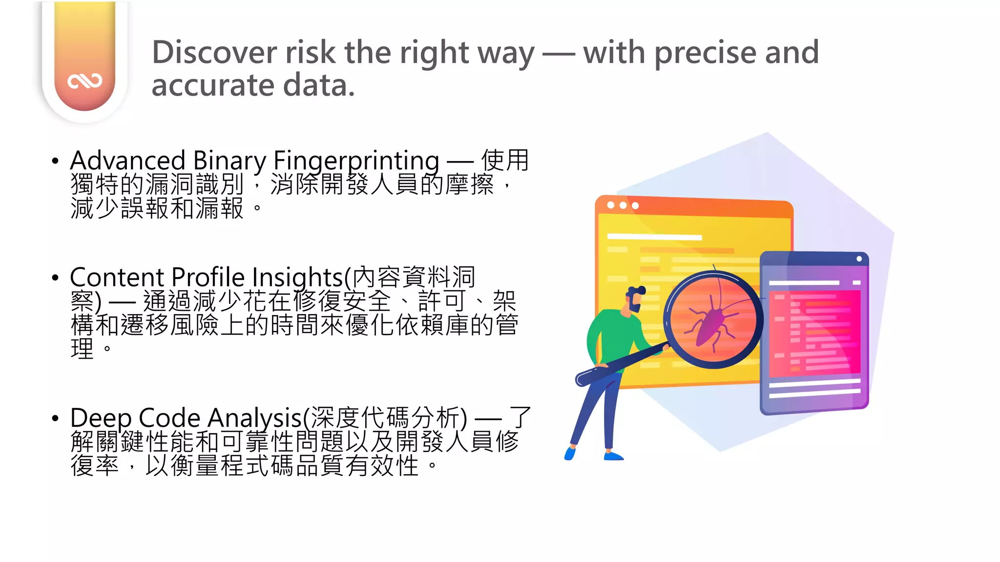 • Advanced Binary Fingerprinting — 使用
獨特的漏洞識別，消除開發人員的摩擦，
減少誤報和漏報。
• Content Profile Insights(內容資料洞
察) — 通過減少花在修復安全、許可、架
構和遷移風險上的時間來優化依賴庫的管
理。
• Deep Code Analysis(深度代碼分析) — 了
解關鍵性能和可靠性問題以及開發人員修
復率，以衡量程式碼品質有效性。
Discover risk the right way — with precise and
accurate data.
 