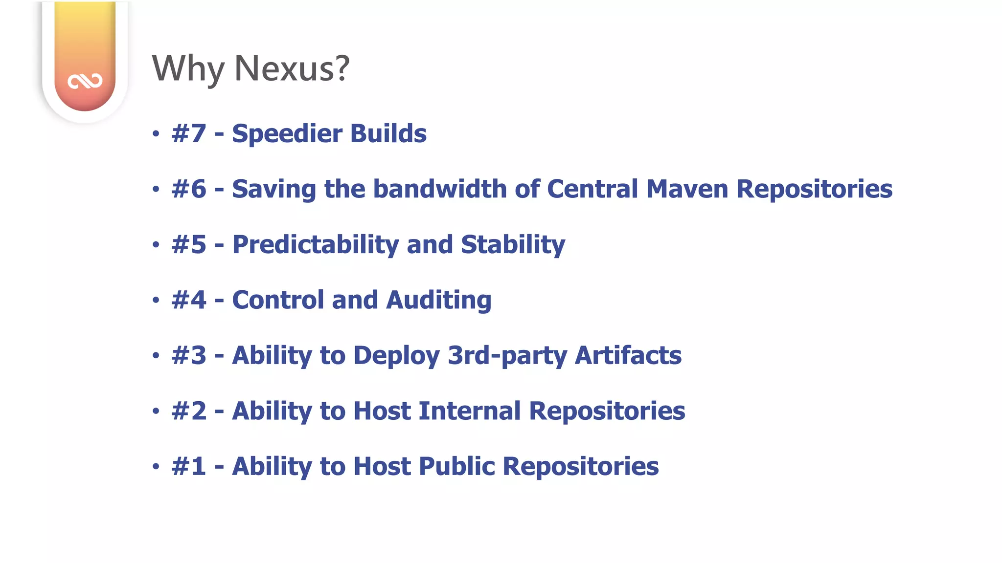 • #7 - Speedier Builds
• #6 - Saving the bandwidth of Central Maven Repositories
• #5 - Predictability and Stability
• #4 - Control and Auditing
• #3 - Ability to Deploy 3rd-party Artifacts
• #2 - Ability to Host Internal Repositories
• #1 - Ability to Host Public Repositories
Why Nexus?
 