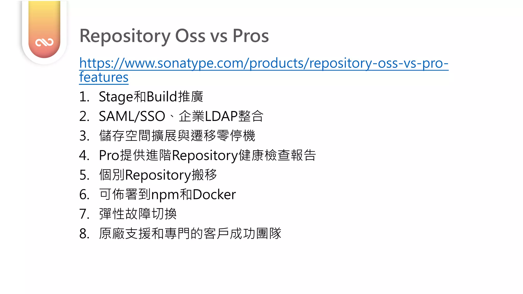 Repository Oss vs Pros
https://www.sonatype.com/products/repository-oss-vs-pro-
features
1. Stage和Build推廣
2. SAML/SSO、企業LDAP整合
3. 儲存空間擴展與遷移零停機
4. Pro提供進階Repository健康檢查報告
5. 個別Repository搬移
6. 可佈署到npm和Docker
7. 彈性故障切換
8. 原廠支援和專門的客戶成功團隊
 