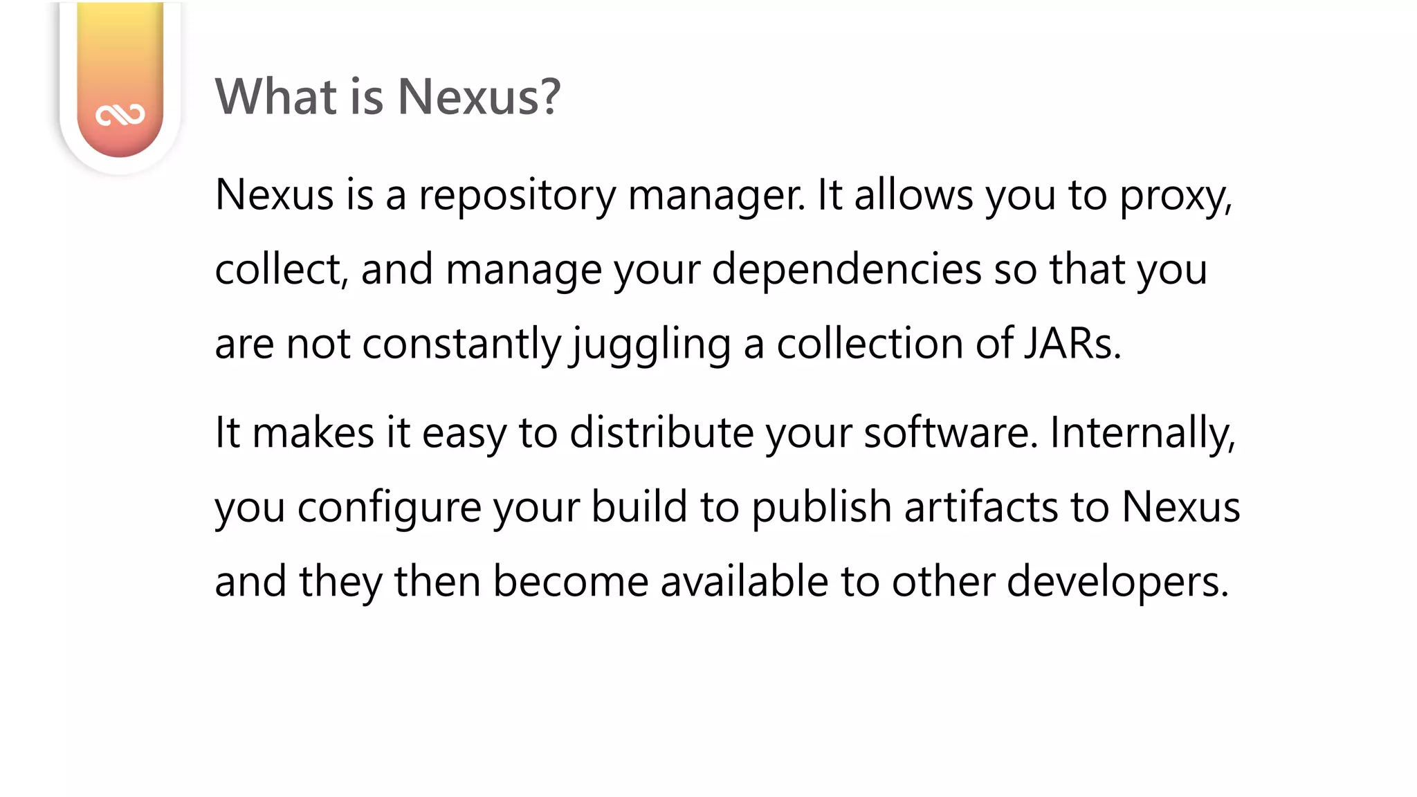 Nexus is a repository manager. It allows you to proxy,
collect, and manage your dependencies so that you
are not constantly juggling a collection of JARs.
It makes it easy to distribute your software. Internally,
you configure your build to publish artifacts to Nexus
and they then become available to other developers.
What is Nexus?
 