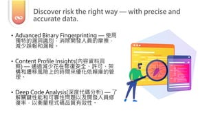 • Advanced Binary Fingerprinting — 使用
獨特的漏洞識別，消除開發人員的摩擦，
減少誤報和漏報。
• Content Profile Insights(內容資料洞
察) — 通過減少花在修復安全、許可、架
構和遷移風險上的時間來優化依賴庫的管
理。
• Deep Code Analysis(深度代碼分析) — 了
解關鍵性能和可靠性問題以及開發人員修
復率，以衡量程式碼品質有效性。
Discover risk the right way — with precise and
accurate data.
 