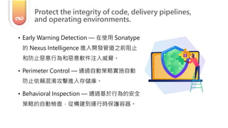 • Early Warning Detection — 在使用 Sonatype
的 Nexus Intelligence 進入開發管道之前阻止
和防止惡意行為和惡意軟件注入威脅。
• Perimeter Control — 通過自動策略實施自動
防止依賴混淆攻擊進入存儲庫。
• Behavioral Inspection — 通過基於行為的安全
策略的自動檢查，從構建到運行時保護容器。
Protect the integrity of code, delivery pipelines,
and operating environments.
 