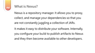 Nexus is a repository manager. It allows you to proxy,
collect, and manage your dependencies so that you
are not constantly juggling a collection of JARs.
It makes it easy to distribute your software. Internally,
you configure your build to publish artifacts to Nexus
and they then become available to other developers.
What is Nexus?
 