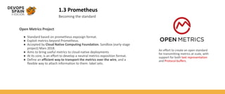 1.3 Prometheus
Becoming the standard
Open Metrics Project
● Standard based on prometheus exposign format.
● Exploit metrics beyond Prometheus.
● Accepted by Cloud Native Computing Foundation. Sandbox (early-stage
project) Mars 2018.
● Aims to bring useful metrics to cloud-native deployments
● At its core, is an effort to develop a neutral metrics exposition format.
● Define an efficient way to transport the metrics over the wire, and a
flexible way to attach information to them: label sets.
An effort to create an open standard
for transmitting metrics at scale, with
support for both text representation
and Protocol buffers.
 