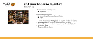 2.3.1 prometheus-native applications
Book store app
Possible actions taken by users:
● Buy a book
Every book categorized by:
● Genre: Terror, Romance, Science Fiction
● Pages
- I would like to know, which genres are buy the most by my clients.
- Which editions are preferred, pocket editions, portable..
- If a specific genre is most buy to read in a comfortable light edition.
- Number of visits
- Time spend before buying
 