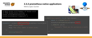 2.3.2 prometheus-native applications
Metrics types: Counter
# HELP books_sold Number of books sold
# TYPE books_sold counter
books_sold{genre="terror"} 2
books_sold{genre="romance"} 1
r.POST("/buy/:genre", func(c *gin.Context) {
genre := c.Param("genre")
booksSold.WithLabelValues(genre).Inc()
c.JSON(200, gin.H{
"message": "Thank you for purchasing a book",
})
})
booksSold = promauto.NewCounterVec(prometheus.CounterOpts{
Name: "books_sold",
Help: "The total number of books sold",
},
[]string{"genre"})
 