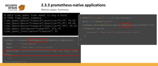 2.3.3 prometheus-native applications
Metrics types: Summary
# HELP time_spent Time spent to buy a book
# TYPE time_spent summary
time_spent{genre="romance",quantile="0.5"} 36.08
time_spent{genre="romance",quantile="0.9"} 68.68
time_spent{genre="romance",quantile="0.99"} 94.05
time_spent_sum{genre="romance"} 912.74
time_spent_count{genre="romance"} 22
timeSpent = promauto.NewSummaryVec(prometheus.SummaryOpts{
Name: "time_spent",
Help: "Time spent to buy a book",
Objectives: map[float64]float64{0.5: 0.05, 0.9: 0.01, 0.99:
0.001},
},
[]string{"genre"})
r.POST("/buy/:genre", func(c *gin.Context) {
genre := c.Param("genre")
timeSpent.WithLabelValues(genre).Observe(rand.Float64()*100)
c.JSON(200, gin.H{
"message": "Thank you for purchasing a book",
})
})
 