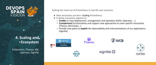 4. Scaling and
Ecosystem
Federation, Thanos, K8s
operator, Signifai
Getting the most out of Prometheus in real life case scenarios.
● New necessities are born: Scaling Prometheus
● A whole ecosystem appears to:
○ Enable an easy deployment, management and operation (Helm, Operator, ...)
○ Complement functionalities and support new approaches to cover specific necessities
(Thanos, M3,Cortex ..)
○ Provide new paths to exploit the observability and instrumentations of our applications
(Signifai)
 