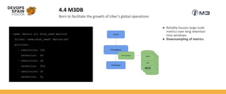4.4 M3DB
Born to facilitate the growth of Uber’s global operations
– name: Retain all disk_used metrics
filter: name:disk_used* device:sd*
policies:
– resolution: 10s
retention: 2d
– resolution: 1m
retention: 30d
– resolution: 1h
retention: 5y
● Reliably houses large-scale
metrics over long retention
time windows
● Downsampling of metrics
 