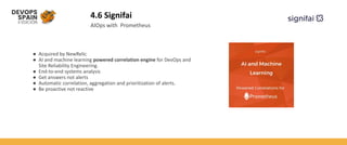 4.6 Signifai
● Acquired by NewRelic
● AI and machine learning powered correlation engine for DevOps and
Site Reliability Engineering.
● End-to-end systems analysis
● Get answers not alerts
● Automatic correlation, aggregation and prioritization of alerts.
● Be proactive not reactive
AIOps with Prometheus
 