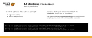 1.2 Monitoring systems space
Working with metrics
In order to get metrics of the system or app insight:
● Logs based metrics
● Specific metrics systems
x.x.x.90 - - [13/Sep/2006:07:01:53 -0700] "PROPFIND /svn/[xxxx]/Extranet/branches/SOW-101 HTTP/1.1" 401 587
x.x.x.90 - - [13/Sep/2006:07:01:51 -0700] "PROPFIND /svn/[xxxx]/[xxxx]/trunk HTTP/1.1" 401 587
x.x.x.90 - - [13/Sep/2006:07:00:53 -0700] "PROPFIND /svn/[xxxx]/[xxxx]/2.5 HTTP/1.1" 401 587
x.x.x.90 - - [13/Sep/2006:07:00:53 -0700] "PROPFIND /svn/[xxxx]/Extranet/branches/SOW-101 HTTP/1.1" 401 587
Even being able to graph same events with both, they
complement and are used for specific goals.
Logs always have higher computational cost, so correlations and
complex queries made with metrics would be preferable.
 