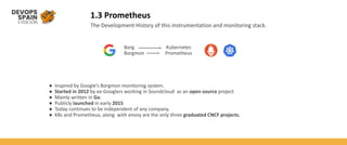 1.3 Prometheus
The Development History of this instrumentation and monitoring stack.
● Inspired by Google’s Borgmon monitoring system.
● Started in 2012 by ex-Googlers working in Soundcloud as an open source project
● Mainly written in Go.
● Publicly launched in early 2015
● Today continues to be independent of any company.
● K8s and Prometheus, along with envoy are the only three graduated CNCF projects.
Borg Kubernetes
Borgmon Prometheus
 