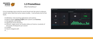 1.3 Prometheus
Why Prometheus?
It has knowledge about what the world should look like (which endpoints
should exists, what time series means trouble, ..) and actively tries to find
faults.
● Whitebox: Instrumenting applications and systems.
● Metrics based: gaining insights both systems and business.
● Manageable and Reliable
● Advanced service discovery
● Efficient: single server can handle millions of metrics, hundreds of
thousands of datapoints per second
● Scalable
● Easy to integrate with
● ….
 