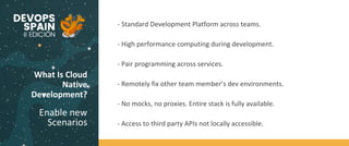 What Is Cloud
Native
Development?
Enable new
Scenarios
Code
BuildTest
- Standard Development Platform across teams.
- High performance computing during development.
- Pair programming across services.
- Remotely fix other team member’s dev environments.
- No mocks, no proxies. Entire stack is fully available.
- Access to third party APIs not locally accessible.
 