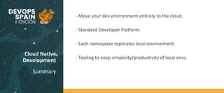 Cloud Native
Development
Summary
Code
BuildTest
- Move your dev environment entirely to the cloud.
- Standard Developer Platform.
- Each namespace replicates local environment.
- Tooling to keep simplicity/productivity of local envs.
 