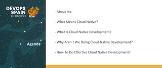 Agenda
- About me.
- What Means Cloud Native?
- What Is Cloud Native Development?
- Why Aren’t We Doing Cloud Native Development?
- How To Do Effective Cloud Native Development?
 
