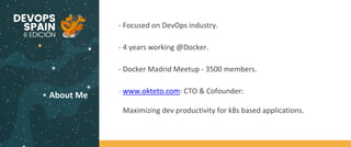 About Me
- Focused on DevOps industry.
- 4 years working @Docker.
- Docker Madrid Meetup - 3500 members.
- www.okteto.com: CTO & Cofounder:
Maximizing dev productivity for k8s based applications.
 