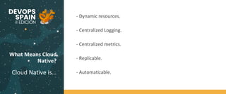 What Means Cloud
Native?
Cloud Native is…
- Dynamic resources.
- Centralized Logging.
- Centralized metrics.
- Replicable.
- Automatizable.
 