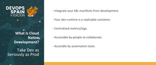 What Is Cloud
Native
Development?
Take Dev as
Seriously as Prod
Code
BuildTest
- Integrate your k8s manifests from development.
- Your dev runtime is a replicable container.
- Centralized metrics/logs.
- Accessible by people to collaborate.
- Accesible by automation tools.
 