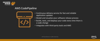 © 2019, Amazon Web Services, Inc. or its affiliates. All rights reserved.
AWS CodePipeline
• Continuous delivery service for fast and reliable
application updates
• Model and visualize your software release process
• Builds, tests, and deploys your code every time there is
a code change
• Integrates with third-party tools and AWS
 