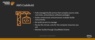© 2019, Amazon Web Services, Inc. or its affiliates. All rights reserved.
AWS CodeBuild
• Fully managed build service that compiles source code,
runs tests, and produces software packages
• Scales continuously and processes multiple builds
concurrently
• No build servers to manage
• Pay by the minute, only for the compute resources you
use
• Monitor builds through CloudWatch Events
 