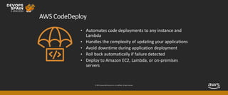 © 2019, Amazon Web Services, Inc. or its affiliates. All rights reserved.
AWS CodeDeploy
• Automates code deployments to any instance and
Lambda
• Handles the complexity of updating your applications
• Avoid downtime during application deployment
• Roll back automatically if failure detected
• Deploy to Amazon EC2, Lambda, or on-premises
servers
 