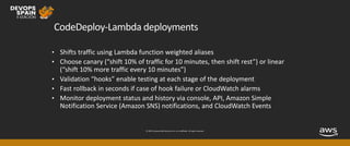 © 2019, Amazon Web Services, Inc. or its affiliates. All rights reserved.
CodeDeploy-Lambda deployments
• Shifts traffic using Lambda function weighted aliases
• Choose canary (“shift 10% of traffic for 10 minutes, then shift rest”) or linear
(“shift 10% more traffic every 10 minutes”)
• Validation “hooks” enable testing at each stage of the deployment
• Fast rollback in seconds if case of hook failure or CloudWatch alarms
• Monitor deployment status and history via console, API, Amazon Simple
Notification Service (Amazon SNS) notifications, and CloudWatch Events
 