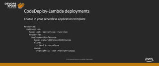 © 2019, Amazon Web Services, Inc. or its affiliates. All rights reserved.
CodeDeploy-Lambda deployments
Enable in your serverless application template
Resources:
GetFunction:
Type: AWS::Serverless::Function
Properties:
DeploymentPreference:
Type: Canary10Percent10Minutes
Alarms:
- !Ref ErrorsAlarm
Hooks:
PreTraffic: !Ref PreTrafficHook
 