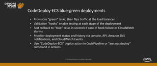 © 2019, Amazon Web Services, Inc. or its affiliates. All rights reserved.
CodeDeploy-ECS blue-green deployments
• Provisions “green” tasks, then flips traffic at the load balancer
• Validation “hooks” enable testing at each stage of the deployment
• Fast rollback to “blue” tasks in seconds if case of hook failure or CloudWatch
alarms
• Monitor deployment status and history via console, API, Amazon SNS
notifications, and CloudWatch Events
• Use “CodeDeploy-ECS” deploy action in CodePipeline or “aws ecs deploy”
command in Jenkins
 