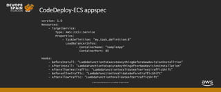 © 2019, Amazon Web Services, Inc. or its affiliates. All rights reserved.
CodeDeploy-ECS appspec
version: 1.0
Resources:
- TargetService:
Type: AWS::ECS::Service
Properties:
- TaskDefinition: "my_task_definition:8"
LoadBalancerInfos:
- ContainerName: "SampleApp"
ContainerPort: 80
Hooks:
- BeforeInstall: "LambdaFunctionToExecuteAnythingBeforeNewRevisionInstalltion"
- AfterInstall: "LambdaFunctionToExecuteAnythingAfterNewRevisionInstallation"
- AfterAllowTestTraffic: "LambdaFunctionToValidateAfterTestTrafficShift"
- BeforeAllowTraffic: "LambdaFunctionToValidateBeforeTrafficShift"
- AfterAllowTraffic: "LambdaFunctionToValidateAfterTrafficShift"
 
