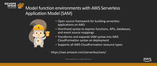 © 2019, Amazon Web Services, Inc. or its affiliates. All rights reserved.
Model function environments with AWS Serverless
Application Model (SAM)
• Open source framework for building serverless
applications on AWS
• Shorthand syntax to express functions, APIs, databases,
and event source mappings
• Transforms and expands SAM syntax into AWS
CloudFormation syntax on deployment
• Supports all AWS CloudFormation resource types
https://aws.amazon.com/serverless/sam/
 