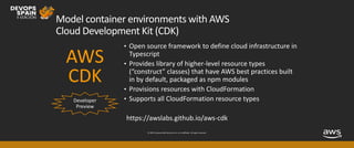 © 2019, Amazon Web Services, Inc. or its affiliates. All rights reserved.
Model container environments with AWS
Cloud Development Kit (CDK)
Developer
Preview
• Open source framework to define cloud infrastructure in
Typescript
• Provides library of higher-level resource types
(“construct” classes) that have AWS best practices built
in by default, packaged as npm modules
• Provisions resources with CloudFormation
• Supports all CloudFormation resource types
AWS
CDK
https://awslabs.github.io/aws-cdk
 