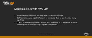 © 2019, Amazon Web Services, Inc. or its affiliates. All rights reserved.
Model pipelines with AWS CDK
• Minimize copy-and-paste by using object-oriented language
• Define microservice pipeline “shape” in one class, then re-use it across many
pipelines
• CDK includes many high-level constructs for modeling a CodePipeline pipeline,
including automatically configuring IAM role policies
 