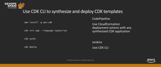 © 2019, Amazon Web Services, Inc. or its affiliates. All rights reserved.
Use CDK CLI to synthesize and deploy CDK templates
npm install -g aws-cdk
cdk init app --language typescript
cdk synth
cdk deploy
 