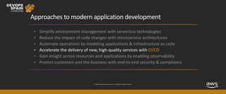 © 2019, Amazon Web Services, Inc. or its affiliates. All rights reserved.
Approaches to modern application development
• Simplify environment management with serverless technologies
• Reduce the impact of code changes with microservice architectures
• Automate operations by modeling applications & infrastructure as code
• Accelerate the delivery of new, high-quality services with CI/CD
• Gain insight across resources and applications by enabling observability
• Protect customers and the business with end-to-end security & compliance
 