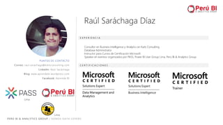 PERÚ BI & ANALYTICS GROUP / SOMOS DATA LOVERS
PUNTOS DE CONTACTO
Correo: raul.sarachaga@kaitsconsulting.com
LinkedIn: Raúl Saráchaga
Blog: www.aprendebi.wordpress.com
Facebook: Aprende BI
E X P E R I E N C I A
C E R T I F I C A C I O N E S
Consultor en Business Intelligence y Analytics en Kaits Consulting
Database Administrator
Instructor para Cursos de Certificación Microsoft.
Speaker en eventos organizados por PASS, Power BI User Group Lima, Perú BI & Analytics Group
Raúl Saráchaga Díaz
Lima
Lima
 