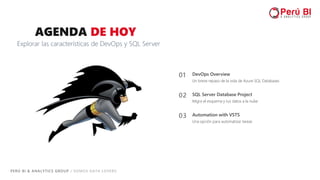 PERÚ BI & ANALYTICS GROUP / SOMOS DATA LOVERS
03 Automation with VSTS
Una opción para automatizar tareas
02 SQL Server Database Project
Migra el esquema y tus datos a la nube
AGENDA DE HOY
Explorar las características de DevOps y SQL Server
01 DevOps Overview
Un breve repaso de la vida de Azure SQL Databases
 