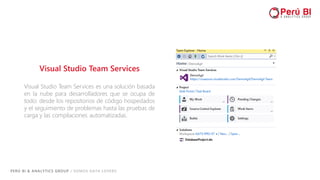 PERÚ BI & ANALYTICS GROUP / SOMOS DATA LOVERS
Visual Studio Team Services
Visual Studio Team Services es una solución basada
en la nube para desarrolladores que se ocupa de
todo: desde los repositorios de código hospedados
y el seguimiento de problemas hasta las pruebas de
carga y las compilaciones automatizadas.
 