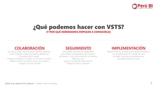 PERÚ BI & ANALYTICS GROUP / SOMOS DATA LOVERS 9
¿Qué podemos hacer con VSTS?
(Y POR QUÉ DEBERÍAMOS EMPEZAR A CONOCERLO)
SEGUIMIENTO
Use paneles de tareas personalizables
para realizar el seguimiento del progreso
del equipo, o use la administración de carteras
Agile para que
grupos más grandes supervisen el
trabajo en todos los equipos.
COLABORACIÓN
Con Visual Studio Team Services, planificar, generar y
enviar software a través de diversas plataformas
le resultará fácil y rápido.
Póngase a trabajar en cuestión de minutos en nuestra
infraestructura en la nube sin tener que instalar o
configurar un solo servidor.
IMPLEMENTACIÓN
Detecte antes los problemas de calidad mediante el
uso de definiciones de compilación que
compilan y prueban automáticamente
las aplicaciones en la nube
 