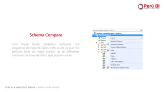PERÚ BI & ANALYTICS GROUP / SOMOS DATA LOVERS
Schema Compare
Con Visual Studio podemos comparar dos
esquemas de base de datos. Esto es útil ya que nos
permite tener un mejor control de las diferentes
versiones de base de datos que puedan existir.
 