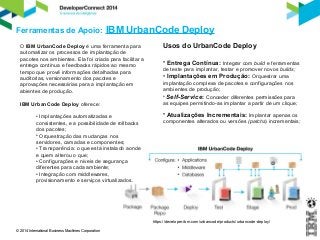 Ferramentas de Apoio: IBM UrbanCode Deploy 
© 2014 International Business Machines Corporation 
https://developer.ibm.com/urbancode/products/urbancode-deploy/ 
O IBM UrbanCode Deploy é uma ferramenta para 
automatizar os processos de implantação de 
pacotes nos ambientes. Ela foi criada para facilitar a 
entrega contínua e feedbacks rápidos ao mesmo 
tempo que provê informações detalhadas para 
auditorias, versionamento dos pacotes e 
aprovações necessárias para a implantação em 
abientes de produção. 
IBM UrbanCode Deploy oferece: 
• Implantações automatizadas e 
consistentes, e a possibilidade de rollbacks 
dos pacotes; 
• Orquestração das mudanças nos 
servidores, camadas e componentes; 
• Transparência: o que está instalado aonde 
e quem alterou o que; 
• Configurações e níveis de segurança 
diferentes para cada ambiente; 
• Integração com middlewares, 
provisionamento e serviços virtualizados. 
Usos do UrbanCode Deploy 
• Entrega Contínua: Integrar com build e ferramentas 
de teste para implantar, testar e promover novos builds; 
• Implantações em Produção: Orquestrar uma 
implantação complexa de pacotes e configurações nos 
ambientes de produção; 
• Self-Service: Conceder diferentes permissões para 
as equipes permitindo-as implantar a partir de um clique; 
• Atualizações Incrementais: Implantar apenas os 
componentes alterados ou versões (patchs) incrementais; 
 