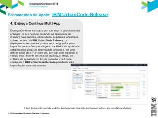Ferramentas de Apoio: IBM UrbanCode Release 
4. Entrega Contínua Multi-App 
Entrega Contínua é a busca por aumentar a velocidade das 
entregas para o negócio, testando as aplicações de 
maneira mais rápida e promovendo-as para os ambientes 
subsequentes. No IBM UrbanCode Release, os 
deployments recorrentes podem ser configurados para 
implantar as versões que atingem os critérios de qualidade 
estabelecidos para um determinado ambiente, em uma 
determinada data. Por exemplo, se você quer implantar a 
versão mais recente de uma aplicação que atingiu os 
critérios de qualidade no fim de cada dia, você pode 
configurar o IBM UrbanCode Release para fazer esta 
implantação automaticamente. 
https://developer.ibm.com/urbancode/products/urbancode-release/features/supports-delivery-across-multiple-applications/ 
© 2014 International Business Machines Corporation 
