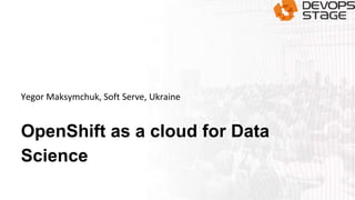 OpenShift as a cloud for Data
Science
Yegor Maksymchuk, Soft Serve, Ukraine
 