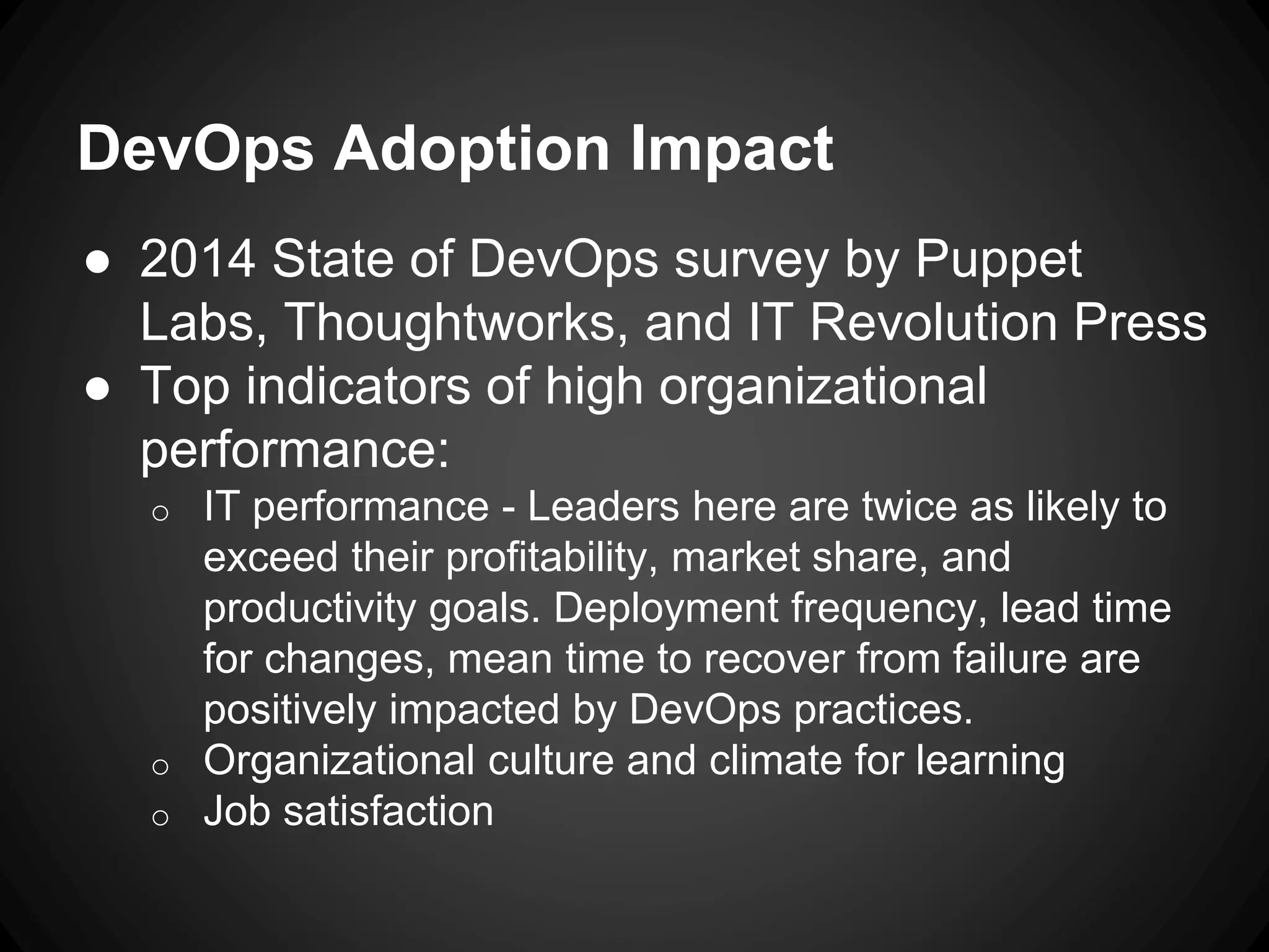 DevOps Adoption Impact
● 2014 State of DevOps survey by Puppet
Labs, Thoughtworks, and IT Revolution Press
● Top indicators of high organizational
performance:
o IT performance - Leaders here are twice as likely to
exceed their profitability, market share, and
productivity goals. Deployment frequency, lead time
for changes, mean time to recover from failure are
positively impacted by DevOps practices.
o Organizational culture and climate for learning
o Job satisfaction
 
